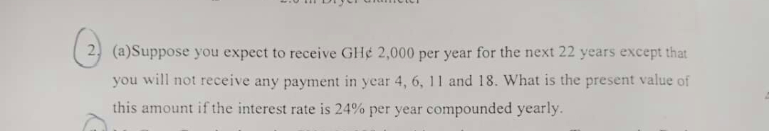 2 (a)Suppose you expect to receive GH¢ 2,000 per year for the next 22 years except that
you will not receive any payment in year 4, 6, 11 and 18. What is the present value of
this amount if the interest rate is 24% per year compounded yearly.
