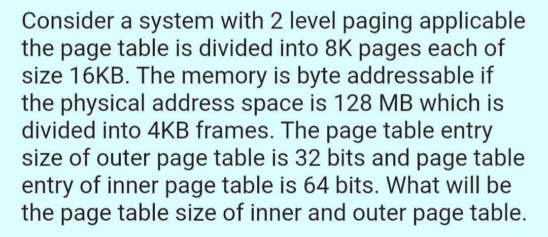 Consider a system with 2 level paging applicable
the page table is divided into 8K pages each of
size 16KB. The memory is byte addressable if
the physical address space is 128 MB which is
divided into 4KB frames. The page table entry
size of outer page table is 32 bits and page table
entry of inner page table is 64 bits. What will be
the page table size of inner and outer page table.
