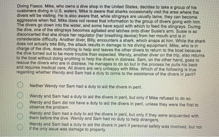 Diving Fiasco. Mike, who owns a dive shop in the United States, decides to take a group of his
customers diving in U.S. waters. Mike is aware that sharks occasionally visit the area where the
divers will be visiting. He is also aware that, while stingrays are usually tame, they can become
aggressive when fed. Mike does not reveal that information to the group of divers going with him.
The divers go down into the water, and some have squid with which to feed the stingrays. During
the dive, one of the stingrays becomes agitated and latches onto diver Susie's arm. Susie is so
disconcerted that she drops her regulator (her breathing device) from her mouth and is in
considerable difficulty. Another diver, Billy, encounters a shark, which snaps at him. While the shark
does not actually bite Billy, the attack results in damage to his diving equipment. Mike, who is in
charge of the dive, does nothing to help and leaves the other divers to return to the boat because
the dive turned out to be more trouble than expected. Wendy, another diver on the trip, also returns
to the boat without doing anything to help the divers in distress. Sam, on the other hand, goes to
rescue the divers who are in distress. He manages to do so but in the process he pulls his back
and requires medical care. All divers are very unhappy with Mike. Which of the following is true
regarding whether Wendy and Sam had a duty to come to the assistance of the divers in peril?
O Neither Wendy nor Sam had a duty to aid the divers in peril.
O Wendy and Sam had a duty to aid the divers in peril, but only if Mike refused to do so.
Wendy and Sam did not have a duty to aid the divers in peril, unless they were the first to
observe the problem.
Wendy and Sam had a duty to aid the divers in peril, but only if they were acquainted with
them before the dive. Wendy and Sam had no duty to help strangers.
Wendy and Sam had a duty to aid the divers in peril if personal safety was involved, but not
O if the only issue was damage to property.
