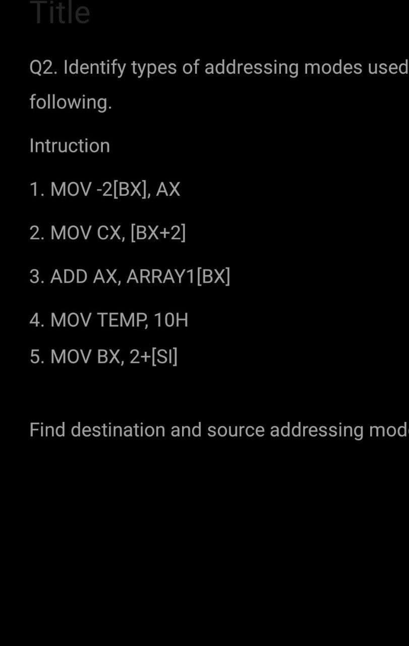 Title
Q2. Identify types of addressing modes used
following.
Intruction
1. MOV -2[BX], AX
2. MOV CX, [BX+2]
3. ADD AX, ARRAY1[BX]
4. MOV TEMP, 10H
5. MOV BX, 2+[SI]
Find destination and source addressing mod
