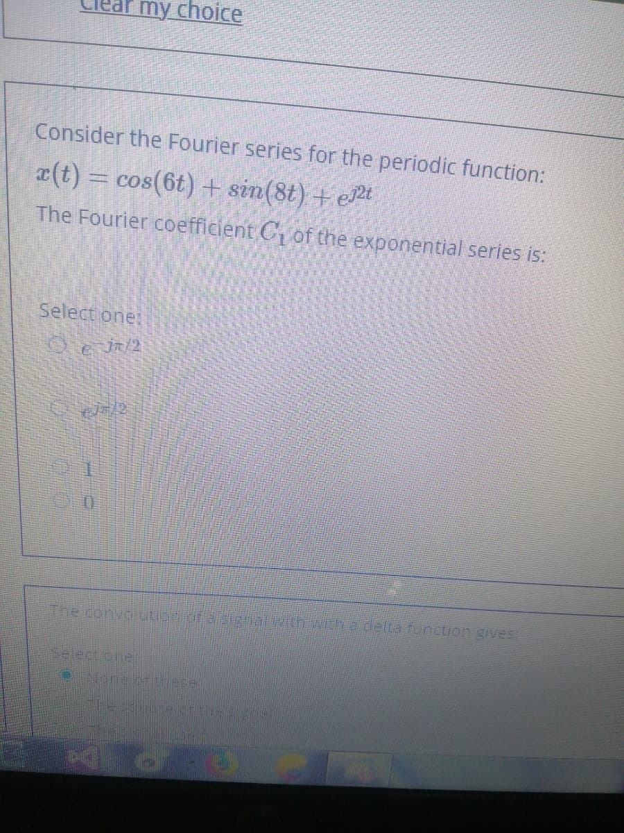 my choice
Consider the Fourier series for the periodic function:
(t) = cos(6t) + sin(8t) + e2t
The Fourier coefficient C of the exponential series is:
Select one:
The convoiution.of a senatwith wthadelta fonction gives:
Selectione:
द स
