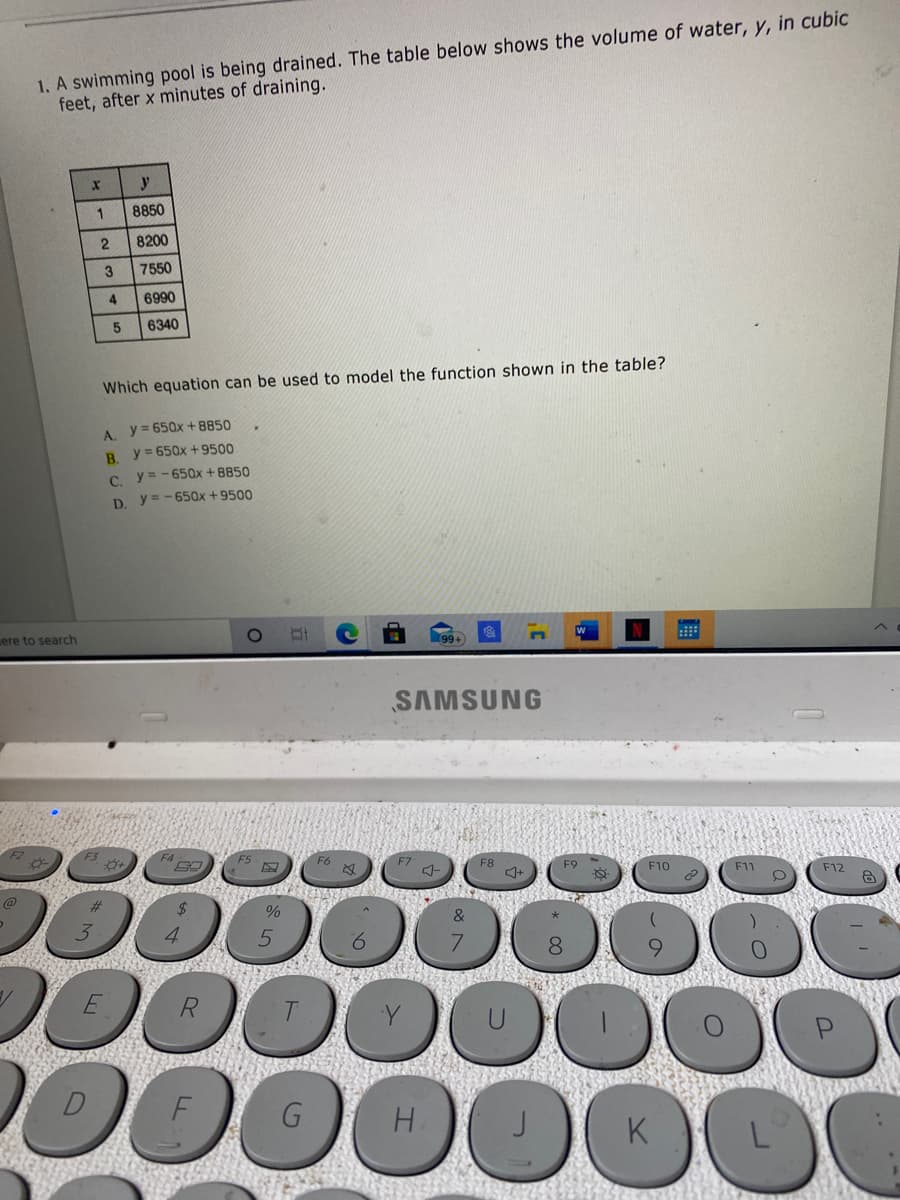 1. A swimming pool is being drained. The table below shows the volume of water, y, in cubic
feet, after x minutes of draining.
y
8850
8200
7550
6990
6340
Which equation can be used to model the function shown in the table?
A. y= 650x +8850
B y= 650x +9500
C y = - 65Qx + 8850
D y= -650x +9500
ere to search
SAMSUNG
F7
F8
F10
F11
F12
@
क
000
00
