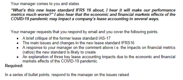 Your manager comes to you and states
"What's this new lease standard IFRS 16 about, I hear it will make our performance
metrics much worse?" I also hear that the economic and financial markets effects of the
COVID-19 pandemic may impact a company's lease accounting in several ways.
Your manager requests that you respond by email and you cover the following points.
• A brief critique of the former lease standard IAS-17
• The main issues and changes in the new lease standard IFRS16
A response to your manager on the comment above i.e. the impacts on financial metrics
(ratios) the new standard is likely to create
Àn explanation of three key lease accounting impacts due to the economic and financial
markets effects of the COVID-19 pandemic.
Required:
In a series of bullet points, respond to the manager on the issues raised.
