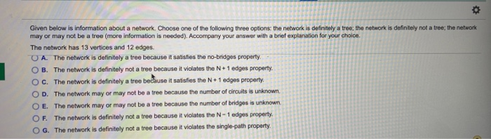 Given below is information about a network. Choose one of the following three options: the network is definitely a tree; the network is definitely not a tree; the network
may or may not be a tree (more information is needed). Accompany your answer with a brief explanation for your choice.
The network has 13 vertices and 12 edges.
OA. The network is definitely a tree because it satisfies the no-bridges property.
OB. The network is definitely not a tree because it violates the N+1 edges property.
OC. The network is definitely a tree because it satisfies the N+1 edges property.
OD. The network may or may not be a tree because the number of circuits is unknown.
OE. The network may or may not be a tree because the number of bridges is unknown.
OF. The network is definitely not a tree because it violates the N-1 edges property.
OG. The network is definitely not a tree because it violates the single-path property.