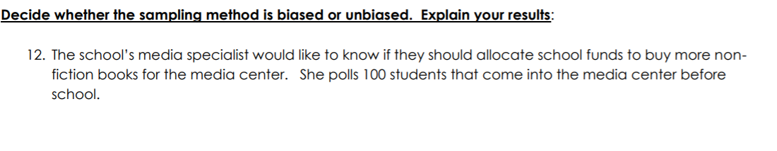 Decide whether the sampling method is biased or unbiased. Explain your results:
12. The school's media specialist would like to know if they should allocate school funds to buy more non-
fiction books for the media center. She polls 100 students that come into the media center before
school.
