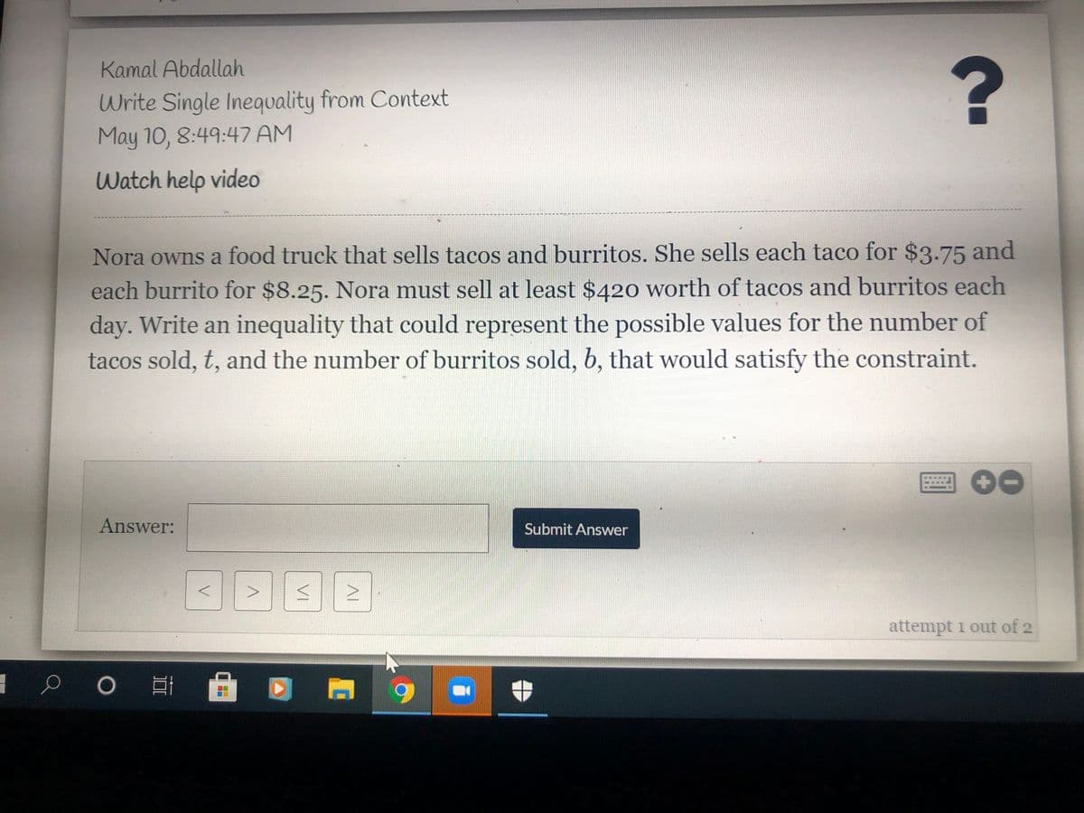 Kamal Abdallah
Write Single Inequality from Context
May 10, 8:49:47 AM
Watch help video
Nora owns a food truck that sells tacos and burritos. She sells each taco for $3.75 and
each burrito for $8.25. Nora must sell at least $420 worth of tacos and burritos each
day. Write an inequality that could represent the possible values for the number of
tacos sold, t, and the number of burritos sold, b, that would satisfy the constraint.
Answer:
Submit Answer
attempt 1 out of 2
VI
