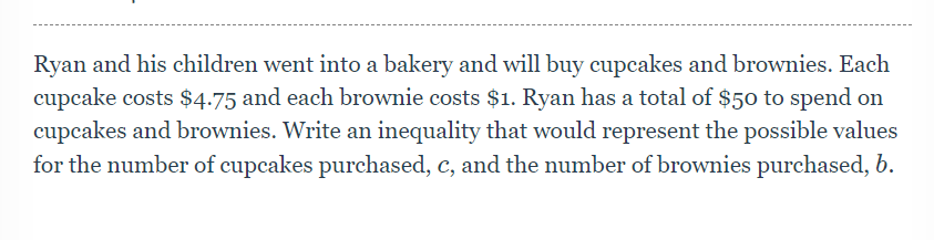 Ryan and his children went into a bakery and will buy cupcakes and brownies. Each
cupcake costs $4.75 and each brownie costs $1. Ryan has a total of $50 to spend on
cupcakes and brownies. Write an inequality that would represent the possible values
for the number of cupcakes purchased, c, and the number of brownies purchased, b.
