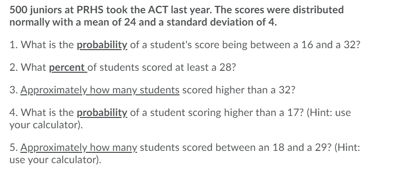 500 juniors at PRHS took the ACT last year. The scores were distributed
normally with a mean of 24 and a standard deviation of 4.
1. What is the probability of a student's score being between a 16 and a 32?
2. What percent of students scored at least a 28?
3. Approximately how many students scored higher than a 32?
4. What is the probability of a student scoring higher than a 17? (Hint: use
your calculator).
5. Approximately how many students scored between an 18 and a 29? (Hint:
use your calculator).
