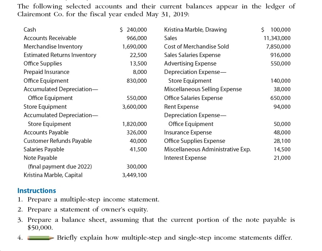 The following selected accounts and their current balances appear in the ledger of
Clairemont Co. for the fiscal year ended May 31, 2019:
Kristina Marble, Drawing
$ 100,000
$ 240,000
Cash
Sales
Accounts Receivable
966,000
11,343,000
Merchandise Inventory
Cost of Merchandise Sold
1,690,000
7,850,000
Estimated Returns Inventory
Sales Salaries Expense
916,000
22,500
Office Supplies
Prepaid Insurance
Office Equipment
Advertising Expense
Depreciation Expense-
Store Equipment
Miscellaneous Selling Expense
13,500
550,000
8,000
140,000
830,000
Accumulated Depreciation-
38,000
Office Salaries Expense
Office Equipment
Store Equipment
Accumulated Depreciation-
650,000
550,000
Rent Expense
3,600,000
94,000
Depreciation Expense-
Office Equipment
Insurance Expense
Office Supplies Expense
Store Equipment
Accounts Payable
50,000
1,820,000
48,000
326,000
Customer Refunds Payable
40,000
28,100
Salaries Payable
Note Payable
Miscellaneous Administrative Exp.
41,500
14,500
Interest Expense
21,000
(final payment due 2022)
Kristina Marble, Capital
300,000
3,449,100
Instructions
1. Prepare a multiple-step income statement.
2. Prepare a statement of owner's equity.
3. Prepare a balance sheet, assuming that the current portion of the note payable is
$50,000.
Briefly explain how multiple-step and single-step income statements differ.
4.
