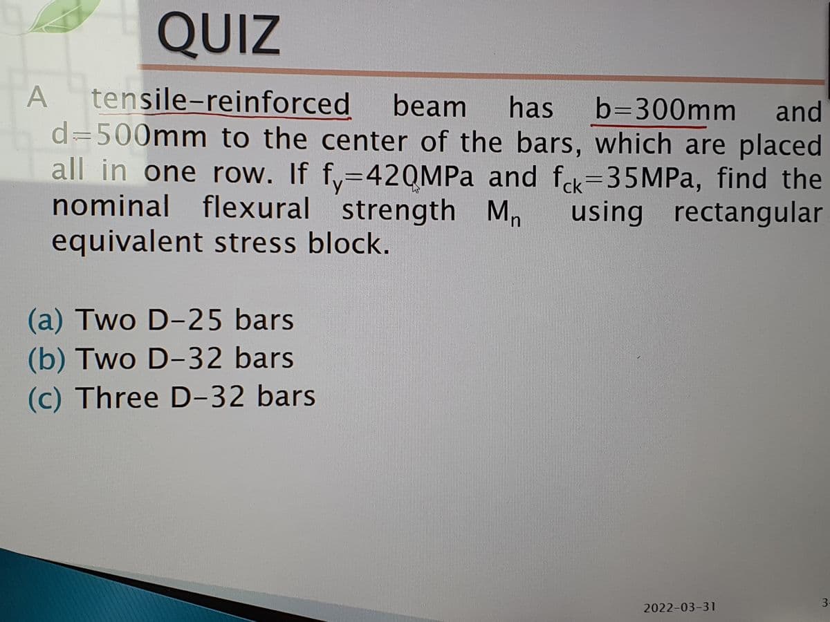 QUIZ
A tensile-reinforced
d=500mm to the center of the bars, which are placed
all in one row. If fy=42QMPA and fek=35MPA, find the
nominal flexural strength Mn
equivalent stress block.
beam
has
b=300mm
and
ck
using rectangular
(a) Two D-25 bars
(b) Two D-32 bars
(c) Three D-32 bars
3.
2022-03-31
