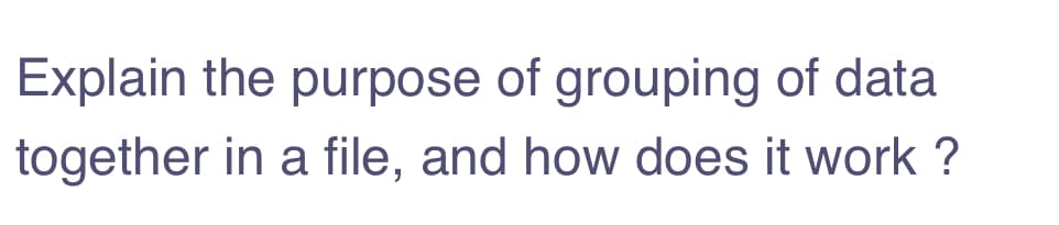 Explain the purpose of grouping of data
together in a file, and how does it work ?
