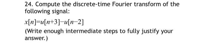 24. Compute the discrete-time Fourier transform of the
following signal:
x[n]=u[n+3]-u[n-2]
(Write enough intermediate steps to fully justify your
answer.)