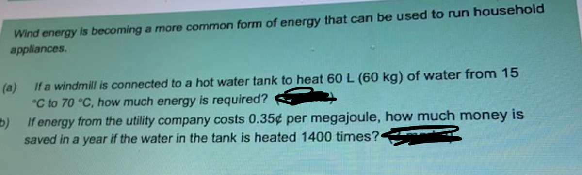 Wind energy is becoming a mare common form of energy that can be used to run household
appliances.
(a) If a windmill is connected to a hot water tank to heat 60 L (60 kg) of water from 15
*C to 70 °C, how much energy is required?
If energy from the utility company costs 0.35¢ per megajoule, how much money is
saved in a year if the water in the tank is heated 1400 times?
