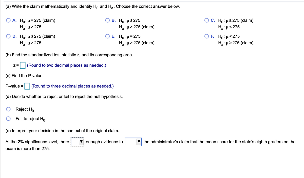 (a) Write the claim mathematically and identify H, and Ha: Choose the correct answer below.
A. Ho: µ= 275 (claim)
Hai µ> 275
B. H : μ 275
Ha: u> 275 (claim)
O C. Ho: µ2275 (claim)
Ha: H<275
E. Ho: μ= 275
Ha: µ> 275 (claim)
Ο F H μ< 275
Ha: µ2 275 (claim)
D. H0: με 275 (claim)
Ha: µ> 275
(b) Find the standardized test statistic z, and its corresponding area.
(Round to two decimal places as needed.)
(c) Find the P-value.
P-value =
(Round to three decimal places as needed.)
(d) Decide whether to reject or fail to reject the null hypothesis.
Reject Ho
Fail to reject Ho
(e) Interpret your decision in the context of the original claim.
At the 2% significance level, there
enough evidence to
the administrator's claim that the mean score for the state's eighth graders on the
exam is more than 275.
