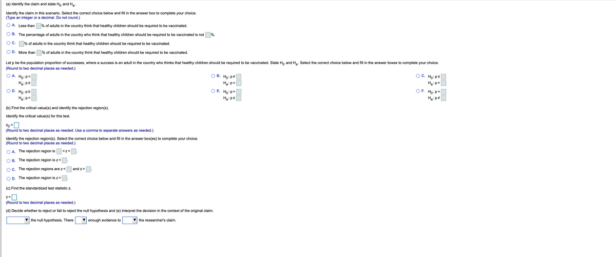 (a) Identify the claim and state Ho and Ha.
Identify the claim in this scenario. Select the correct choice below and fill in the answer box to complete your choice.
(Type an integer or a decimal. Do not round.)
O A. Less than
% of adults in the country think that healthy children should be required to be vaccinated.
B. The percentage of adults in the country who think that healthy children should be required to be vaccinated is not
%.
OC.
% of adults in the country think that healthy children should be required to be vaccinated.
O D. More than
% of adults in the country think that healthy children should be required to be vaccinated.
Let p be the population proportion of successes, where a success is an adult in the country who thinks that healthy children should be required to be vaccinated. State Ho and Ha. Select the correct choice below and fill in the answer boxes to complete your choice.
(Round to two decimal places as needed.)
O A. Ho:p<
OC. Ho:ps
В.
Ho:p#
Ha:p2
Haip=
Ha: p>
O D. Ho: p2
O E. Ho: p>
O F. Ho:p=
Ha:p<
Ha:ps
Hạ:p#
(b) Find the critical value(s) and identify the rejection region(s).
Identify the critical value(s) for this test.
Zo =
(Round to two decimal places as needed. Use a comma to separate answers as needed.)
Identify the rejection region(s). Select the correct choice below and fill in the answer box(es) to complete your choice.
(Round to two decimal places as needed.)
O A. The rejection region is
<z<
O B. The rejection region is z<
OC. The rejection regions are z<
and z>
O D. The rejection region is z>
(c) Find the standardized test statistic z.
(Round to two decimal places as needed.)
(d) Decide whether to reject or fail to reject the null hypothesis and (e) interpret the decision in the context of the original claim.
the null hypothesis. There
V enough evidence to
the researcher's claim.
OO DO
OOO
