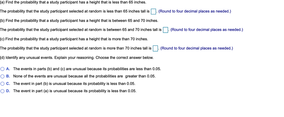 (a) Find the probability that a study participant has a height that is less than 65 inches.
The probability that the study participant selected at random is less than 65 inches tall is
(Round to four decimal places as needed.)
(b) Find the probability that a study participant has a height that is between 65 and 70 inches.
The probability that the study participant selected at random is between 65 and 70 inches tall is
. (Round to four decimal places as needed.)
(c) Find the probability that a study participant has a height that is more than 70 inches.
The probability that the study participant selected at random is more than 70 inches tall is
(Round to four decimal places as needed.)
(d) Identify any unusual events. Explain your reasoning. Choose the correct answer below.
O A. The events in parts (b) and (c) are unusual because its probabilities are less than 0.05.
B. None of the events are unusual because all the probabilities are greater than 0.05.
O C. The event in part (b) is unusual because its probability is less than 0.05.
D. The event in part (a) is unusual because its probability is less than 0.05.
