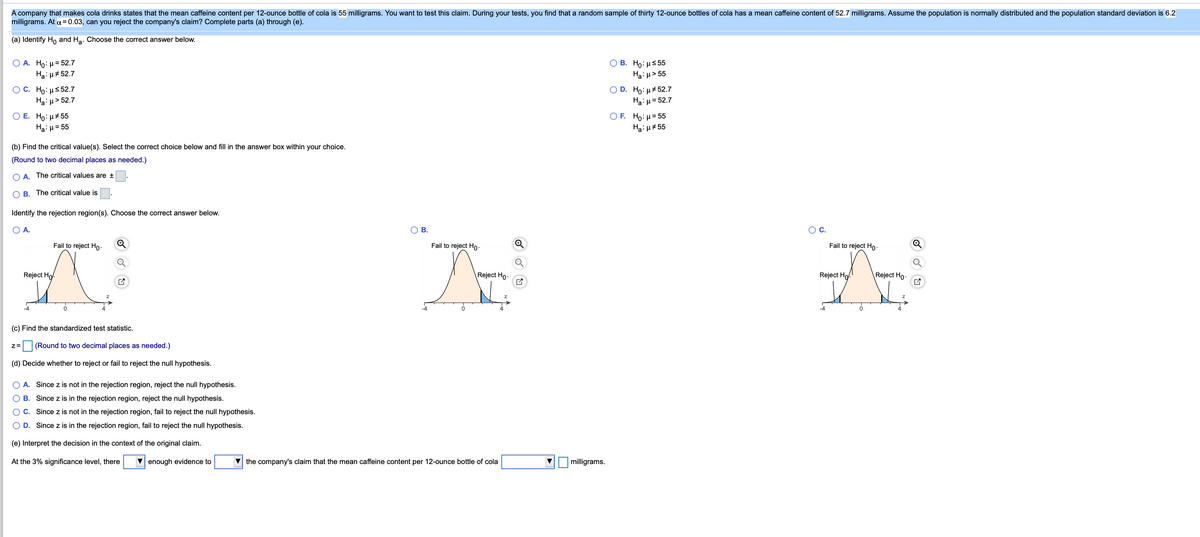 A company that makes cola drinks states that the mean caffeine content per 12-ounce bottle of cola is 55 milligrams. You want to test this claim. During your tests, you find that a random sample of thirty 12-ounce bottles of cola has a mean caffeine content of 52.7 milligrams. Assume the population is normally distributed and the population standard deviation is 6.2
milligrams. At a = 0.03, can you reject the company's claim? Complete parts (a) through (e).
(a) Identify Ho and Ha. Choose the correct answer below.
Ο Α. Ho: μ= 52.7
Ha: µ# 52.7
О В. Но: нs55
Haiu> 55
O D. Ho:µ#52.7
Ha:µ= 52.7
С. Но: и$52.7
Haiµ> 52.7
O E. Ho: µ+55
O F. Ho: H= 55
Haiu#55
Ha:µ = 55
(b) Find the critical value(s). Select the correct choice below and fill in the answer box within your choice.
(Round to two decimal places as needed.)
O A. The critical values are ±
B. The critical value is
Identify the rejection region(s). Choose the correct answer below.
A.
В.
OC.
Fail to reject Ho:
Fail to reject Ho-
Fail to reject Ho-
Reject Ho
Reject Ho.
Reject Ho.
Reject Ho-
-4
(c) Find the standardized test statistic.
(Round to two decimal places as needed.)
(d) Decide whether to reject or fail to reject the null hypothesis.
O A. Since z is not in the rejection region, reject the null hypothesis.
O B. Since z is in the rejection region, reject the null hypothesis.
O C. Since z is not in the rejection region, fail to reject the null hypothesis.
O D. Since z is in the rejection region, fail to reject the null hypothesis.
(e) Interpret the decision in the context of the original claim.
At the 3% significance level, there
V enough evidence to
V the company's claim that the mean caffeine content per 12-ounce bottle of cola
milligrams.
