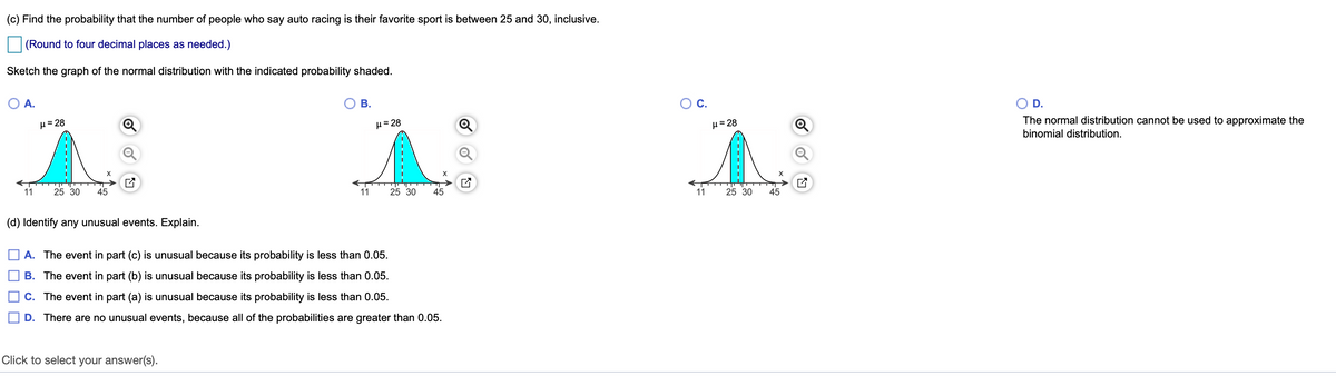 (c) Find the probability that the number of people who say auto racing is their favorite sport is between 25 and 30, inclusive.
|(Round to four decimal places as needed.)
Sketch the graph of the normal distribution with the indicated probability shaded.
O A.
В.
C.
O D.
µ= 28
H= 28
H= 28
The normal distribution cannot be used to approximate the
binomial distribution.
X
11
25 30
45
11
25 30
45
11
25 30
45
(d) Identify any unusual events. Explain.
A. The event in part (c) is unusual because its probability is less than 0.05.
B. The event in part (b) is unusual because its probability is less than 0.05.
C. The event in part (a) is unusual because its probability is less than 0.05.
D. There are no unusual events, because all of the probabilities are greater than 0.05.
Click to select your answer(s).
------
