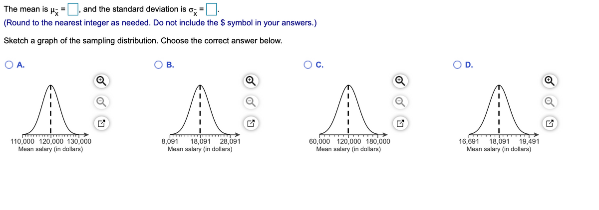 The mean is
and the standard deviation is o- =
%3D
(Round to the nearest integer as needed. Do not include the $ symbol in your answers.)
Sketch a graph of the sampling distribution. Choose the correct answer below.
A.
В.
C.
D.
A A AA
110,000 120,000 130,000
Mean salary (in dollars)
16,691
19,491
18,091
Mean salary (in dollars)
8,091
28,091
60,000 120,000 180,000
Mean salary (in dollars)
18,091
Mean salary (in dollars)
