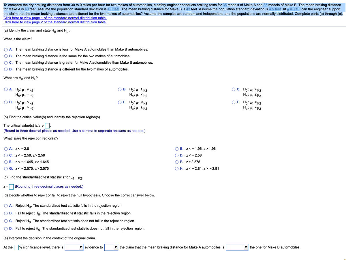 To compare the dry braking distances from 30 to 0 miles per hour for two makes of automobiles, a safety engineer conducts braking tests for 35 models of Make A and 35 models of Make B. The mean braking distance
for Make A is 40 feet. Assume the population standard deviation is 4.8 feet. The mean braking distance for Make B is 43 feet. Assume the population standard deviation is 4.5 feet. At a = 0.10, can the engineer support
the claim that the mean braking distances are different for the two makes of automobiles? Assume the samples are random and independent, and the populations are normally distributed. Complete parts (a) through (e).
Click here to view page 1 of the standard normal distribution table.
Click here to view page 2 of the standard normal distribution table.
(a) Identify the claim and state H, and Ha.
What is the claim?
O A. The mean braking distance is less for Make A automobiles than Make B automobiles.
B. The mean braking distance is the same for the two makes of automobiles.
C. The mean braking distance is greater for Make A automobiles than Make B automobiles.
O D. The mean braking distance is different for the two makes of automobiles.
What are Ho and H,?
O A. Ho: H1 #H2
Ha: H1 = H2
O B. Ho: H12H2
Ha: H1 <H2
O C. Ho: H1> H2
Ha: H1 SH2
O D. Ho: H1 SH2
Hai H1> H2
O E. Ho: H1< H2
Ha: H12 H2
O F. Ho: H1 = 42
Hai H1 # H2
(b) Find the critical value(s) and identify the rejection region(s).
The critical value(s) is/are |.
(Round to three decimal places as needed. Use a comma to separate answers as needed.)
What is/are the rejection region(s)?
O A. z< - 2.81
O B. z< - 1.96, z> 1.96
O C. z< -2.58, z> 2.58
O D. z< - 2.58
E. z< - 1.645, z> 1.645
O F. z>2.575
G. z< - 2.575, z> 2.575
O H. z< - 2.81, z> - 2.81
(c) Find the standardized test statistic z for u, - 42.
(Round to three decimal places as needed.)
(d) Decide whether to reject or fail to reject the null hypothesis. Choose the correct answer below.
O A. Reject Ho. The standardized test statistic falls in the rejection region.
B. Fail to reject Ho. The standardized test statistic falls in the rejection region.
O C. Reject Ho. The standardized test statistic does not fall in the rejection region.
D. Fail to reject Ho. The standardized test statistic does not fall in the rejection region.
(e) Interpret the decision in the context of the original claim.
At the % significance level, there is
evidence to
the claim that the mean braking distance for Make A automobiles is
the one for Make B automobiles.
