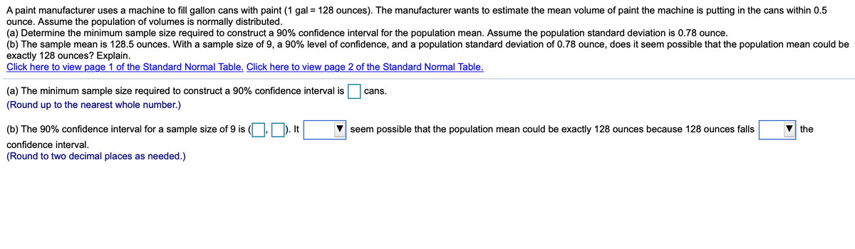 A paint manufacturer uses a machine to fill gallon cans with paint (1 gal = 128 ounces). The manufacturer wants to estimate the mean volume of paint the machine is putting in the cans within 0.5
ounce. Assume the population of volumes is normally distributed.
(a) Determine the minimum sample size required to construct a 90% confidence interval for the population mean. Assume the population standard deviation is 0.78 ounce.
(b) The sample mean is 128.5 ounces. With a sample size of 9, a 90% level of confidence, and a population standard deviation of 0.78 ounce, does it seem possible that the population mean could be
exactly 128 ounces? Explain.
Click here to view page 1 of the Standard Normal Table. Click here to view page 2 of the Standard Normal Table.
(a) The minimum sample size required to construct a 90% confidence interval is
cans.
(Round up to the nearest whole number.)
(b) The 90% confidence interval for a sample size of 9 is ( , ). It
seem possible that the population mean could be exactly 128 ounces because 128 ounces falls
the
confidence interval.
(Round to two decimal places as needed.)
