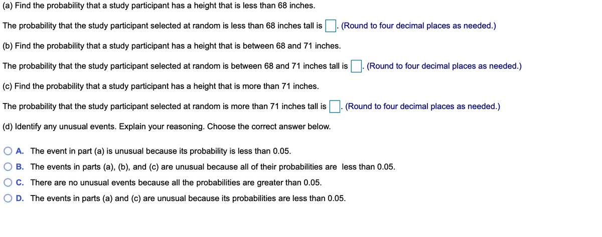 (a) Find the probability that a study participant has a height that is less than 68 inches.
The probability that the study participant selected at random is less than 68 inches tall is
(Round to four decimal places as needed.)
(b) Find the probability that a study participant has a height that is between 68 and 71 inches.
The probability that the study participant selected at random is between 68 and 71 inches tall is
(Round to four decimal places as needed.)
(c) Find the probability that a study participant has a height that is more than 71 inches.
The probability that the study participant selected at random is more than 71 inches tall is
(Round to four decimal places as needed.)
(d) Identify any unusual events. Explain your reasoning. Choose the correct answer below.
A. The event in part (a) is unusual because its probability is less than 0.05.
B. The events in parts (a), (b), and (c) are unusual because all of their probabilities are less than 0.05.
C. There are no unusual events because all the probabilities are greater than 0.05.
D. The events in parts (a) and (c) are unusual because its probabilities are less than 0.05.
