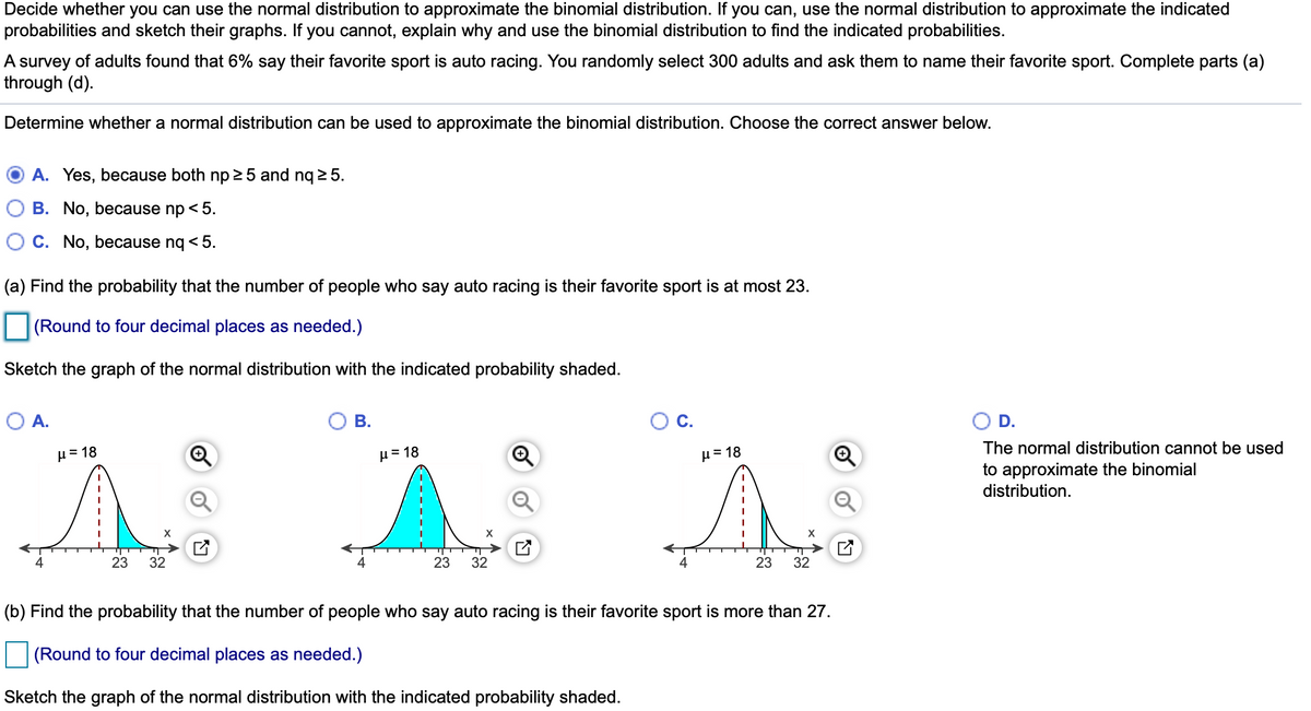 Decide whether you can use the normal distribution to approximate the binomial distribution. If you can, use the normal distribution to approximate the indicated
probabilities and sketch their graphs. If you cannot, explain why and use the binomial distribution to find the indicated probabilities.
A survey of adults found that 6% say their favorite sport is auto racing. You randomly select 300 adults and ask them to name their favorite sport. Complete parts (a)
through (d).
Determine whether a normal distribution can be used to approximate the binomial distribution. Choose the correct answer below.
A. Yes, because both np 2 5 and nq 2 5.
B. No, because np < 5.
C. No, because ng < 5.
(a) Find the probability that the number of people who say auto racing is their favorite sport is at most 23.
(Round to four decimal places as needed.)
Sketch the graph of the normal distribution with the indicated probability shaded.
O A.
В.
C.
D.
The normal distribution cannot be used
H= 18
H= 18
µ = 18
to approximate the binomial
distribution.
23
32
23
32
23
32
(b) Find the probability that the number of people who say auto racing is their favorite sport is more than 27.
(Round to four decimal places as needed.)
Sketch the graph of the normal distribution with the indicated probability shaded.
of
