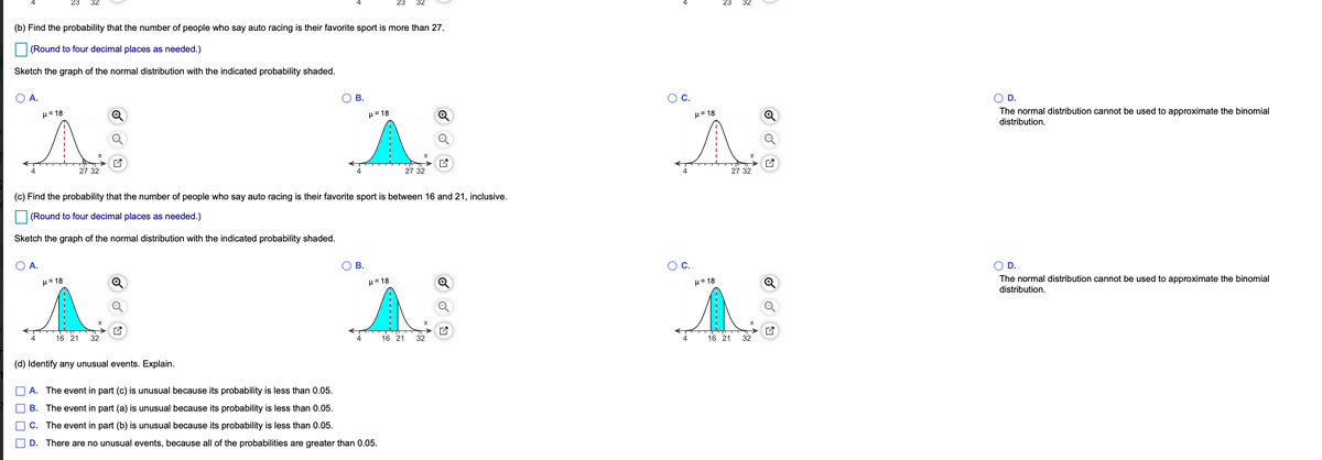 23
32
23
32
(b) Find the probability that the number of people who say auto racing is their favorite sport is more than 27.
(Round to four decimal places as needed.)
Sketch the graph of the normal distribution with the indicated probability shaded.
A.
В.
C.
D.
The normal distribution cannot be used to approximate the binomial
distribution.
H= 18
H= 18
µ = 18
27 32
4
27 32
27 32
(c) Find the probability that the number of people who say auto racing is their favorite sport is between 16 and 21, inclusive.
(Round to four decimal places as needed.)
Sketch the graph of the normal distribution with the indicated probability shaded.
A.
В.
OC.
D.
The normal distribution cannot be used to approximate the binomial
distribution.
H= 18
H= 18
H=18
16 21
32
16 21
32
16 21
32
(d) Identify any unusual events. Explain.
A. The event in part (c) is unusual because its probability is less than 0.05.
B. The event in part (a) is unusual because its probability is less than 0.05.
C. The event in part (b) is unusual because its probability is less than 0.05.
D. There are no unusual events, because all of the probabilities are greater than 0.05.
-------
4.
O O O
