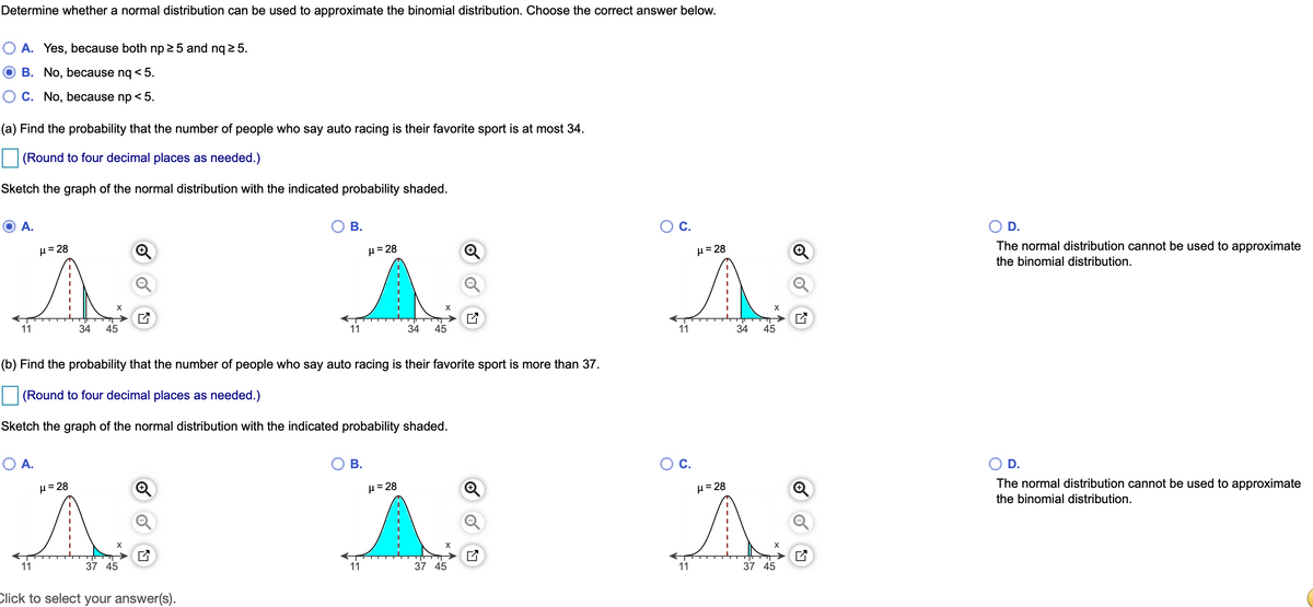 Determine whether a normal distribution can be used to approximate the binomial distribution. Choose the correct answer below.
A. Yes, because both np 25 and nq 2 5.
B. No, because nq < 5.
C. No, because np < 5.
(a) Find the probability that the number of people who say auto racing is their favorite sport is at most 34.
(Round to four decimal places as needed.)
Sketch the graph of the normal distribution with the indicated probability shaded.
A.
В.
OC.
D.
The normal distribution cannot be used to approximate
H= 28
µ= 28
H= 28
the binomial distribution.
11
34
45
11
34
45
11
34
45
(b) Find the probability that the number of people who say auto racing is their favorite sport is more than 37.
(Round to four decimal places as needed.)
Sketch the graph of the normal distribution with the indicated probability shaded.
O A.
В.
Ос.
D.
The normal distribution cannot be used to approximate
H= 28
H= 28
µ= 28
the binomial distribution.
11
37 45
11
37 45
11
37 45
Click to select your answer(s).
