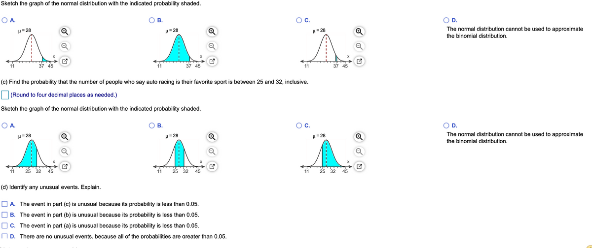 Sketch the graph of the normal distribution with the indicated probability shaded.
O A.
В.
Ос.
D.
H=28
H= 28
H= 28
The normal distribution cannot be used to approximate
the binomial distribution.
11
37 45
11
37 45
11
37 45
(c) Find the probability that the number of people who say auto racing is their favorite sport is between 25 and 32, inclusive.
(Round to four decimal places as needed.)
Sketch the graph of the normal distribution with the indicated probability shaded.
OA.
Ов.
Oc.
O D.
µ = 28
H=28
µ= 28
The normal distribution cannot be used to approximate
the binomial distribution.
11
25
32
45
11
25 32
45
11
25
32
45
(d) Identify any unusual events. Explain.
O A. The event in part (c) is unusual because its probability is less than 0.05.
B. The event in part (b) is unusual because its probability is less than 0.05.
O C. The event in part (a) is unusual because its probability is less than 0.05.
O D. There are no unusual events. because all of the probabilities are areater than 0.05.
