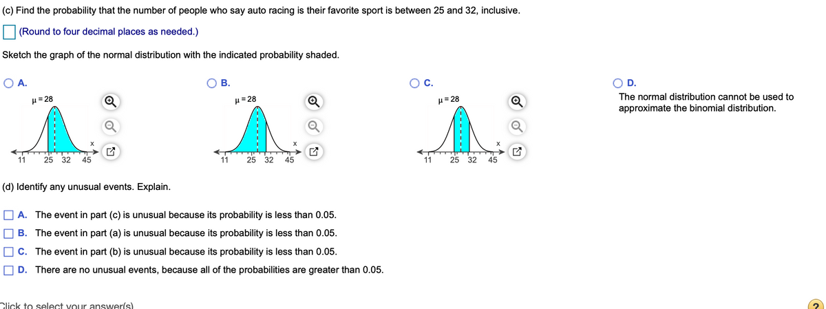 (c) Find the probability that the number of people who say auto racing is their favorite sport is between 25 and 32, inclusive.
(Round to four decimal places as needed.)
Sketch the graph of the normal distribution with the indicated probability shaded.
A.
В.
С.
D.
The normal distribution cannot be used to
H= 28
H = 28
H= 28
approximate the binomial distribution.
X
11
25 32
45
11
25 32
45
11
25 32
45
(d) Identify any unusual events. Explain.
O A. The event in part (c) is unusual because its probability is less than 0.05.
B. The event in part (a) is unusual because its probability is less than 0.05.
C. The event in part (b) is unusual because its probability is less than 0.05.
D. There are no unusual events, because all of the probabilities are greater than 0.05.
Click to select vour answer(s)
of
---------
