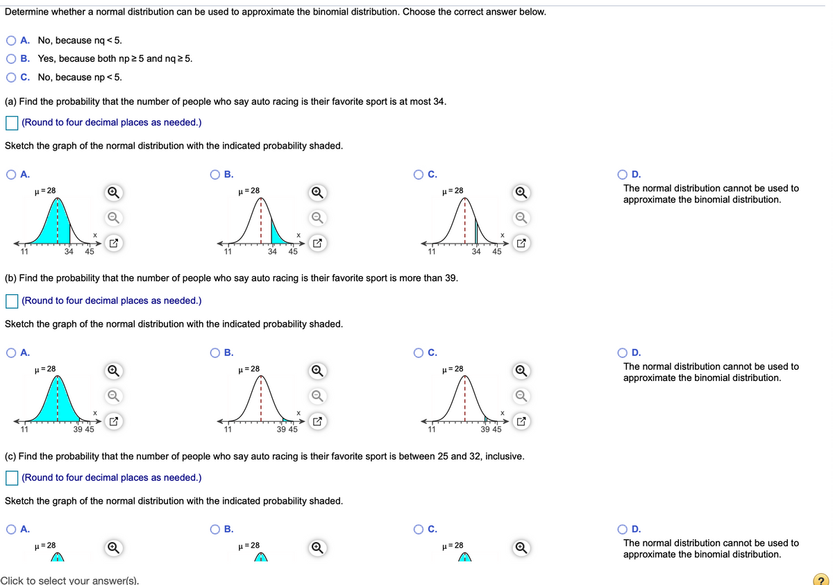 Determine whether a normal distribution can be used to approximate the binomial distribution. Choose the correct answer below.
A. No, because nq < 5.
B. Yes, because both np 25 and nq 2 5.
C. No, because np < 5.
(a) Find the probability that the number of people who say auto racing is their favorite sport is at most 34.
(Round to four decimal places as needed.)
Sketch the graph of the normal distribution with the indicated probability shaded.
OA.
В.
C.
D.
H= 28
H=28
H= 28
The normal distribution cannot be used to
approximate the binomial distribution.
11
34
45
11
34
45
11
34
45
(b) Find the probability that the number of people who say auto racing is their favorite sport is more than 39.
(Round to four decimal places as needed.)
Sketch the graph of the normal distribution with the indicated probability shaded.
A.
В.
C.
D.
H=28
µ= 28
µ= 28
The normal distribution cannot be used to
approximate the binomial distribution.
11
39 45
11
39 45
11
39 45
(c) Find the probability that the number of people who say auto racing is their favorite sport is between 25 and 32, inclusive.
(Round to four decimal places as needed.)
Sketch the graph of the normal distribution with the indicated probability shaded.
O A.
В.
Oc.
O D.
H= 28
H= 28
H= 28
The normal distribution cannot be used to
approximate the binomial distribution.
Click to select your answer(s).
of
