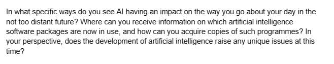 In what specific ways do you see Al having an impact on the way you go about your day in the
not too distant future? Where can you receive information on which artificial intelligence
software packages are now in use, and how can you acquire copies of such programmes? In
your perspective, does the development of artificial intelligence raise any unique issues at this
time?