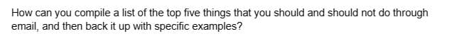 How can you compile a list of the top five things that you should and should not do through
email, and then back it up with specific examples?