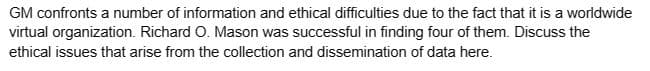 GM confronts a number of information and ethical difficulties due to the fact that it is a worldwide
virtual organization. Richard O. Mason was successful in finding four of them. Discuss the
ethical issues that arise from the collection and dissemination of data here.