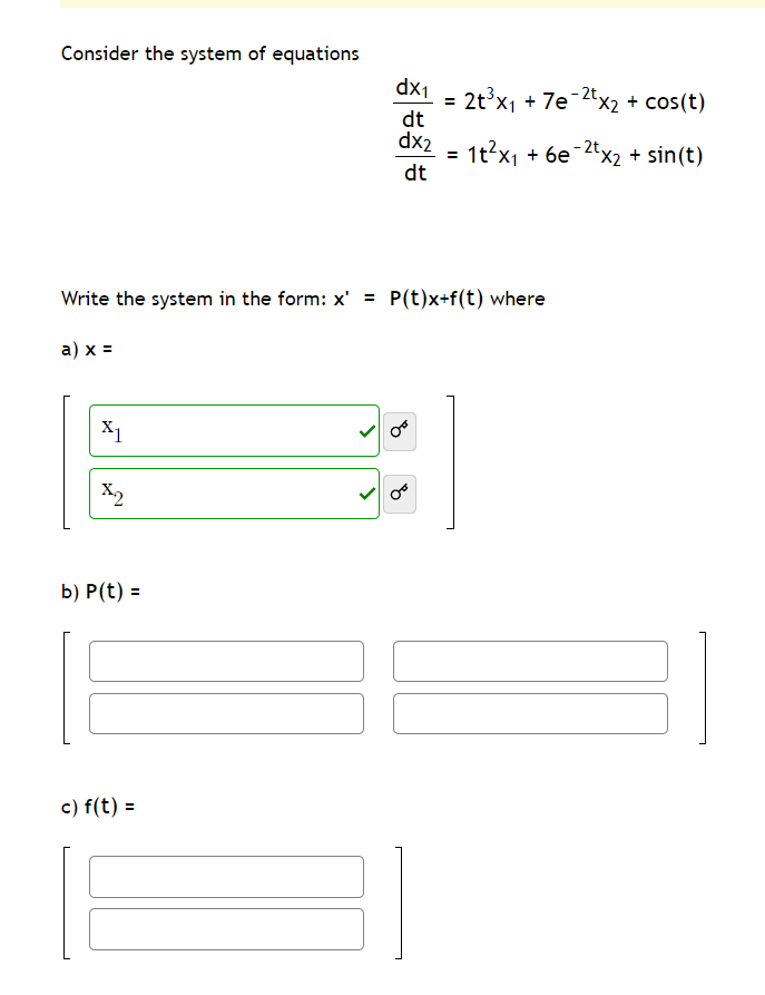 Consider the system of equations
dx1
2t°x1 + 7e-2tx2 + cos(t)
dt
%3D
dx2 =
1t?x1 + 6e 2tx2 + sin(t)
dt
%3D
Write the system in the form: x' =
P(t)x+f(t) where
a) x =
X1
X2
b) P(t) =
c) f(t) =
