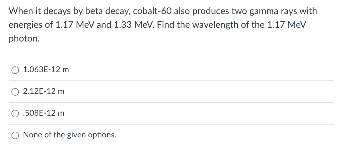 When it decays by beta decay, cobalt-60 also produces two gamma rays with
energies of 1.17 MeV and 1.33 MeV. Find the wavelength of the 1.17 MeV
photon.
1.063E-12 m
2.12E-12 m
.508E-12 m
O None of the given options.
