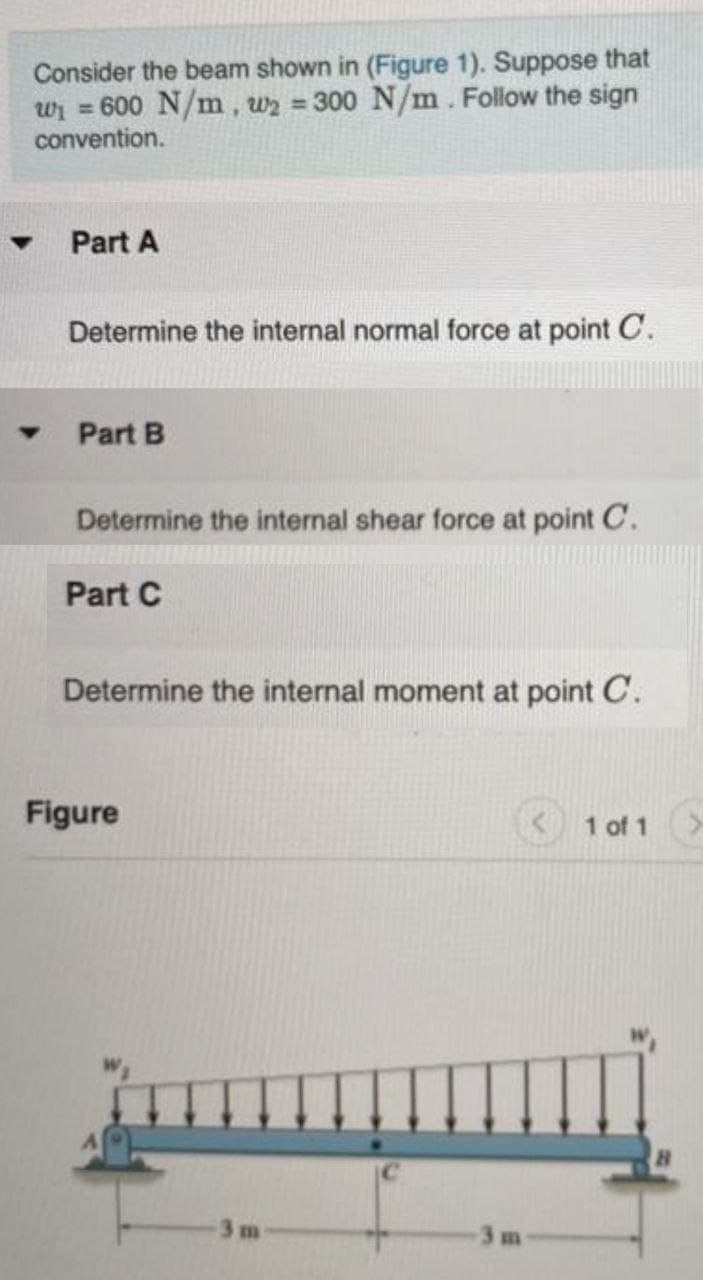 Consider the beam shown in (Figure 1). Suppose that
wi = 600 N/m, w2 = 300 N/m. Follow the sign
convention.
%3D
Part A
Determine the internal normal force at point C.
Part B
Determine the internal shear force at point C.
Part C
Determine the internal moment at point C.
Figure
1 of 1
3m
3m
