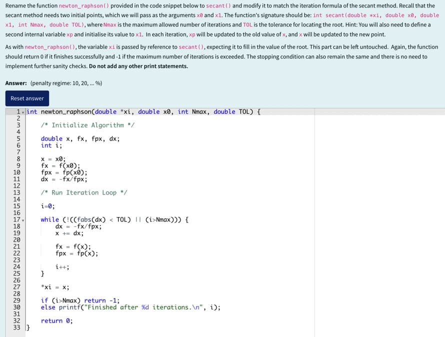 Rename the function newton_raphson () provided in the code snippet below to secant () and modify it to match the iteration formula of the secant method. Recall that the
secant method needs two initial points, which we will pass as the arguments x and x1. The function's signature should be: int secant (double xxi, double x0, double
x1, int Nmax, double TOL), where Nmax is the maximum allowed number of iterations and TOL is the tolerance for locating the root. Hint: You will also need to define a
second internal variable xp and initialise its value to x1. In each iteration, xp will be updated to the old value of x, and x will be updated to the new point.
As with newton_raphson (), the variable xi is passed by reference to secant (), expecting it to fill in the value of the root. This part can be left untouched. Again, the function
should return 0 if it finishes successfully and -1 if the maximum number of iterations is exceeded. The stopping condition can also remain the same and there is no need to
implement further sanity checks. Do not add any other print statements.
Answer: (penalty regime: 10, 20, ... %)
Reset answer
1 int newton_raphson (double *xi, double x0, int Nmax, double TOL) {
/* Initialize Algorithm */
double x, fx, fpx, dx;
int i;
X = xa;
fx = f(x0);
fpx
=
fp(x0);
dx = -fx/fpx;
/Run Iteration Loop */
10
11
12
13
14
i=0;
16
17.
18
19
20
21
12345678901234561
PENELONA222222222222223
while (!((fabs(dx) <TOL) || (i>Nmax))) {
dx = -fx/fpx;
x += dx;
fx = f(x);
fpx = fp(x);
i++;
*xi Xi
24
25
}
26
27
28
29
30
31
33}
if (i>Nmax) return -1;
else printf("Finished after %d iterations.\n", i);
return 0;