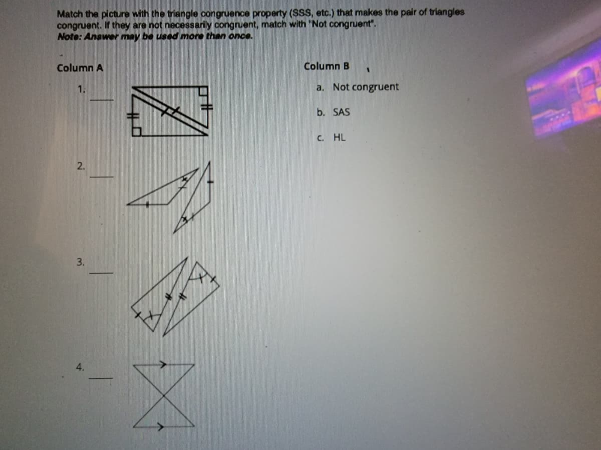 Match the picture with the triangle congruence property (SSS, etc.) that makes the pair of triangles
congruent. If they are not necessarily congruent, match with "Not congruent".
Note: Answer may be used more than once.
Column A
Column B
1.
a. Not congruent
b. SAS
C. HL
2.
3.
