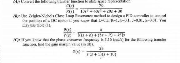 (A): Convert the following transfer function to state space representation.
C(s)
70
R(S) 10s³ + 40s² + 20s + 30
(B): Use Zeigler-Nichols Close Loop Resonance method to design a PID controller to control
the position of a DC motor if you know that L-0.5, R-1, b-0.1, J-0.01, k-0.01. You
may use table (1).
0(s)
k
V(s) [Js + b) + (Ls + R) + k²]s
(C): If you know that the phase crossover frequency is 3.16 (rad/s) for the following transfer
function, find the gain margin value (in dB).
25
G(s) =
s (s + 1)(s + 10)