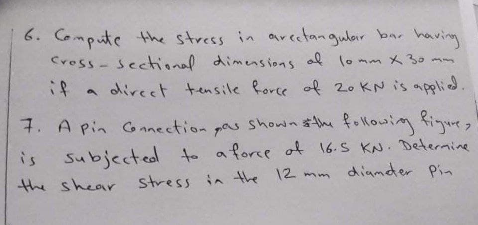 6. Compute the stress in arectangular bar having
Cross- Sectional dimensions af lo mm x 30 mm
if
direct tensile force of 20 KN is aplied
9.
7. A pin CG nnection
pas shown $the followim fiqures
is
Subjected to aforce of 16.S KN. Determine
e
12 mm diamder Pin
the shear
stress in the
