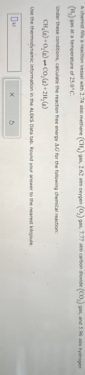 A chemist fills a reaction vessel with 2.74 atm methane (CH4) gas, 2.62 atm oxygen (O2) gas, 7.77 atm carbon dioxide (CO2) gas, and 5.96 atm hydrogen
(H2) gas at a temperature of 25.0°C.
Under these conditions, calculate the reaction free energy AG for the following chemical reaction:
CH(g)+0,(g) CO₂(g)+2H,(g)
Use the thermodynamic information in the ALEKS Data tab. Round your answer to the nearest kilojoule.
OkJ
x
G