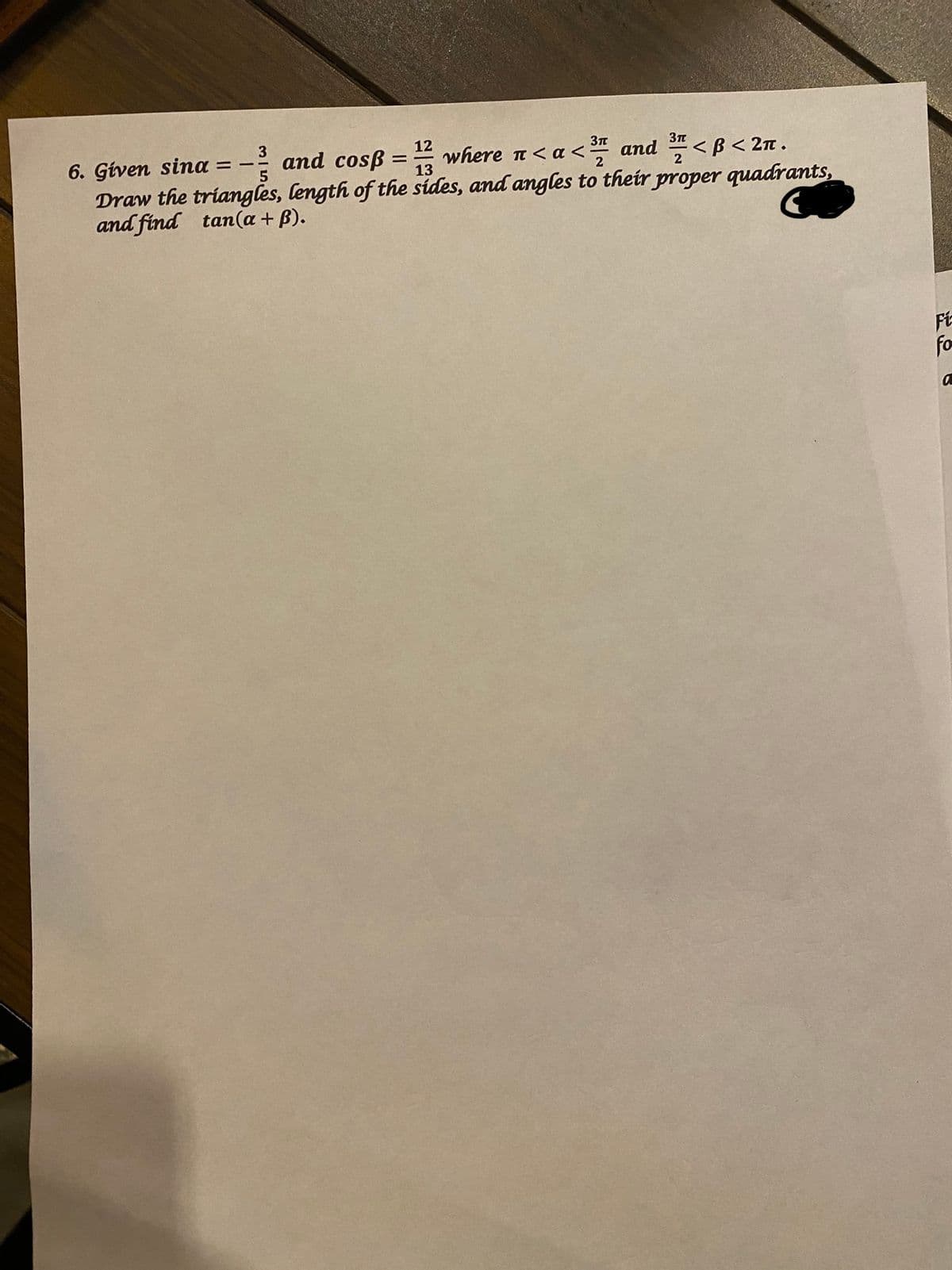 3
12
and cosß :
6. Given sina
Draw the triangles, length of the sides, and angles to their proper quadrants,
and find tan(a + B).
<a< and <ß < 2n .
%3D
13
Ft
fo
