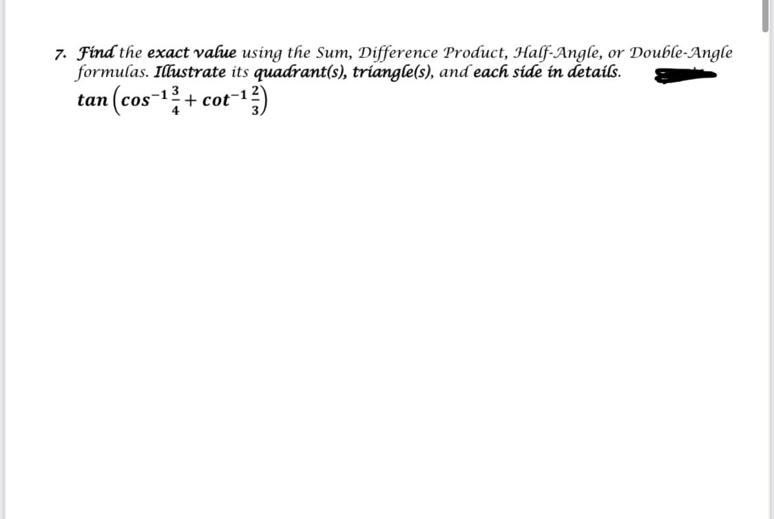 7. Find the exact value using the Sum, Difference Product, Half-Angle, or Double-Angle
formulas. Illustrate its quadrant(s), triangle(s), and each side in details.
tan (cos-
3
+ cot-1
4
