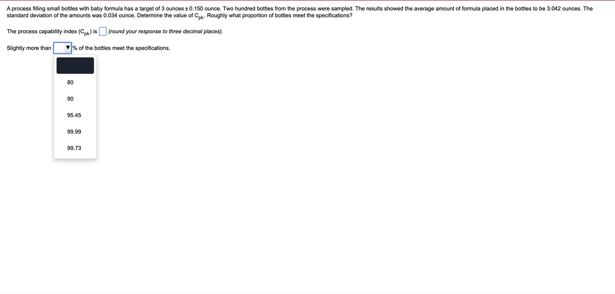 ### Process Capability and Quality Control in Baby Formula Bottling

#### Overview:
A process at a manufacturing facility is designed to fill small bottles with baby formula with a targeted amount of 3 ounces. The tolerance range for this process is ± 0.150 ounce. To assess the process capability, a sample of 200 bottles was collected and analyzed. The findings indicated an average fill of 3.042 ounces per bottle, with a standard deviation of 0.034 ounce.

#### Objective:
Determine the value of the process capability index (Cpk) and estimate the proportion of bottles that meet the specified tolerance limits.

#### Process Capability Index Calculation:
The process capability index (Cpk) is a measure of how well a process can produce output within specified limits. It is calculated using the following formula:

\[ C_{pk} = \min \left ( \frac{USL - \mu}{3\sigma}, \frac{\mu - LSL}{3\sigma} \right ) \]

Where:
- \( \mu \) = Process mean (average)
- \( \sigma \) = Standard deviation
- USL = Upper Specification Limit (Target + 0.150)
- LSL = Lower Specification Limit (Target - 0.150)

Given:
- \( \mu \) = 3.042 ounces
- \( \sigma \) = 0.034 ounce
- USL = 3.150 ounces
- LSL = 2.850 ounces

The Cpk computation will provide insight into how well the process adheres to specifications.

#### Proportion of Bottles Meeting Specifications:
Upon calculating the Cpk value, the next step involves determining the percentage of bottles that meet the specification limits. This is typically derived from standard normal distribution tables or relevant statistical software.

#### Dropdown Menu for User Input:
1. The dropdown menu offers options for the percentage of bottles that meet specifications, including:
   - 80%
   - 90%
   - 95.45%
   - 99.99%
   - 99.73%

   Users can select the correct response based on the Cpk value calculated.

#### Interactive Section:
- **Text Box for Cpk Value:** An input field where students can enter the calculated Cpk value, rounded to three decimal places.
- **Dropdown for Proportion:** A dropdown selection to input the percentage of bottles that meet the specifications.

This educational activity teaches students how to apply statistical methods