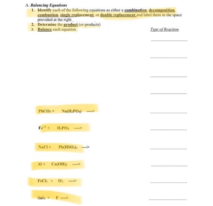 A. Balancing Equations
1. Identify cach of the following equations as either a combination, decomposition,
combustion, single replacement, or double replacement and label them in the space
provided at the right.
2. Determine the product (or products)
3. Balance each equation
Type of Reaction
PhCOs+ Na(H:PO.) -
Fe + H.PO. ->
NaCI + Pb(HSo). --->
Al + Ca(OH):
FeCh + 0;
Snla +
P
