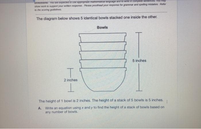 Directions: You are expecterose appropriate mamemancar anguage and to write Y complete senlences. YOU May
show work to support your written response. Please proofread your response for grammar and spelling mistakes. Refer
to the scoring gukdelines.
The diagram below shows 5 identical bowls stacked one inside the other.
Bowls
5 inches
2 inches
The height of 1 bowl is 2 inches. The height of a stack of 5 bowls is 5 inches.
A. Write an equation using x and y to find the height of a stack of bowls based on
any number of bowls.
