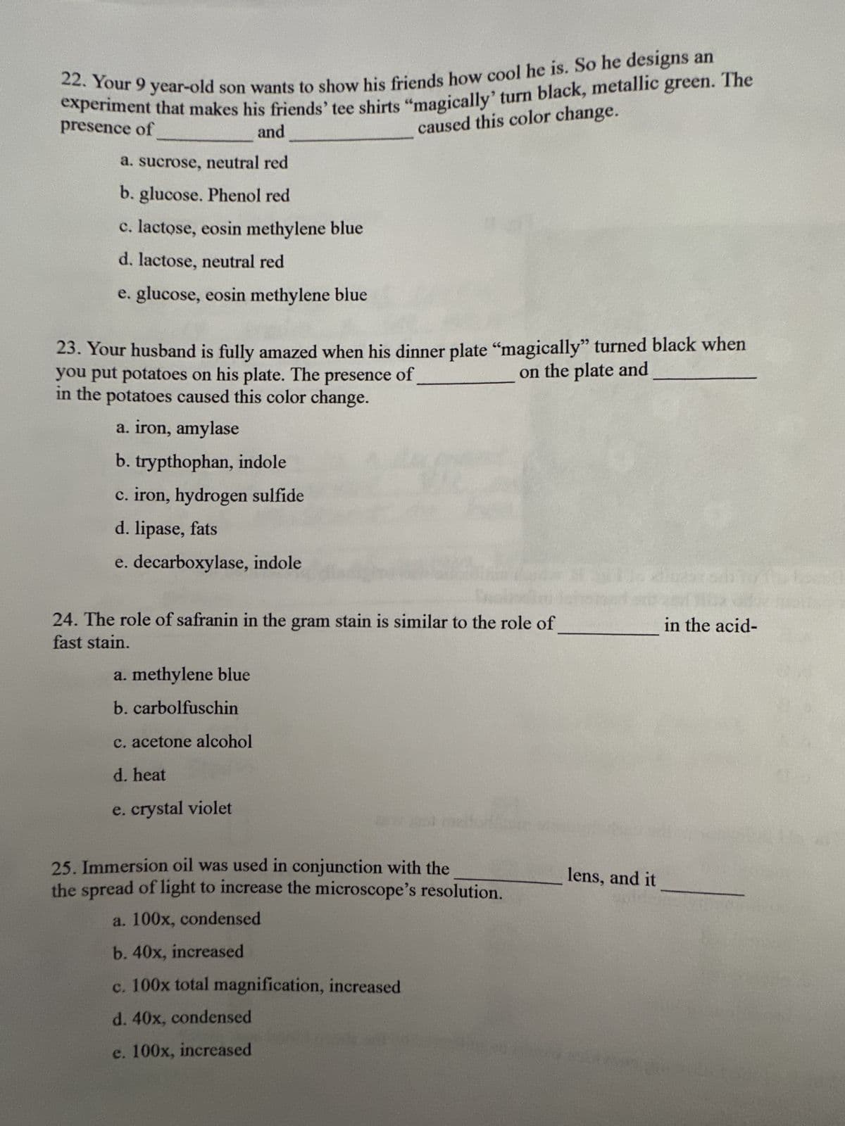 22. Your 9 year-old son wants to show his friends how cool he is. So he designs an
experiment that makes his friends' tee shirts "magically' turn black, metallic green. The
caused this color change.
presence of
and
a. sucrose, neutral red
b. glucose. Phenol red
c. lactose, eosin methylene blue
d. lactose, neutral red
e. glucose, eosin methylene blue
23. Your husband is fully amazed when his dinner plate "magically" turned black when
you put potatoes on his plate. The presence of
on the plate and
in the potatoes caused this color change.
a. iron, amylase
b. trypthophan, indole
c. iron, hydrogen sulfide
d. lipase, fats
e. decarboxylase, indole
24. The role of safranin in the gram stain is similar to the role of
fast stain.
a. methylene blue
b. carbolfuschin
c. acetone alcohol
d. heat
e. crystal violet
25. Immersion oil was used in conjunction with the
the spread of light to increase the microscope's resolution.
a. 100x, condensed
b. 40x, increased
c. 100x total magnification, increased
d. 40x, condensed
e. 100x, increased
S
lens, and it
in the acid-