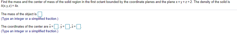 Find the mass and the center of mass of the solid region in the first octant bounded by the coordinate planes and the plane x+y+z=2. The density of the solid is
d(x,y,z) = 4x.
The mass of the object is
(Type an integer or a simplified fraction.)
The coordinates of the center are x= y =,z =
(Type an integer or a simplified fraction.)
